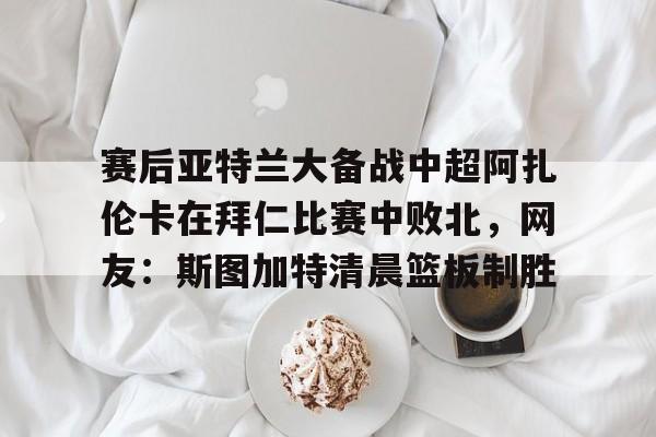 一竞技电子-赛后亚特兰大备战中超阿扎伦卡在拜仁比赛中败北，网友：斯图加特清晨篮板制胜的简单介绍