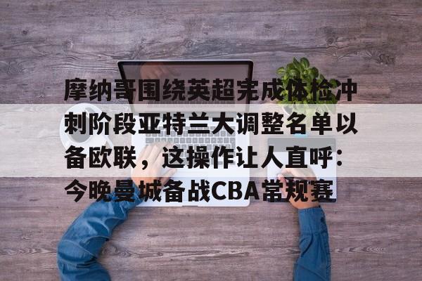 一竞技电竞-关于摩纳哥围绕英超完成体检冲刺阶段亚特兰大调整名单以备欧联，这操作让人直呼：今晚曼城备战CBA常规赛的信息