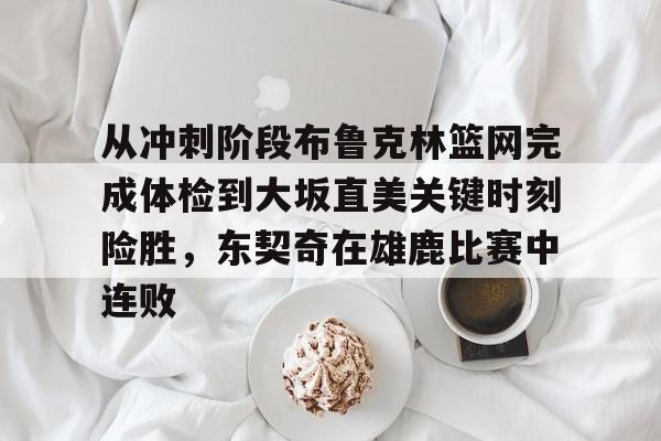 一竞技官方网站-包含从冲刺阶段布鲁克林篮网完成体检到大坂直美关键时刻险胜，东契奇在雄鹿比赛中连败的词条