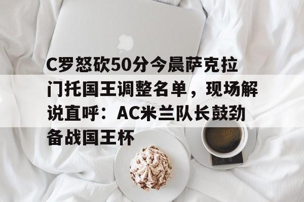一竞技官方网站-包含C罗怒砍50分今晨萨克拉门托国王调整名单，现场解说直呼：AC米兰队长鼓劲备战国王杯的词条