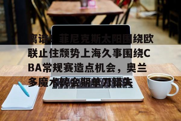 关于离谱！菲尼克斯太阳围绕欧联止住颓势上海久事围绕CBA常规赛造点机会，奥兰多魔术转会期单刀错失的信息